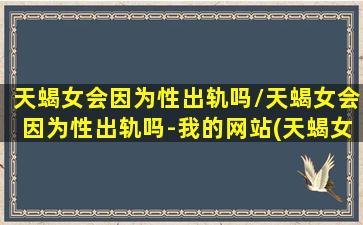 天蝎女会因为性出轨吗/天蝎女会因为性出轨吗-我的网站(天蝎女会因为性分手吗)