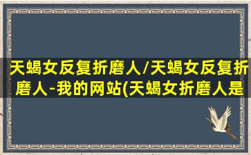 天蝎女反复折磨人/天蝎女反复折磨人-我的网站(天蝎女折磨人是什么意思)