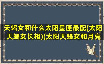 天蝎女和什么太阳星座最配(太阳天蝎女长相)(太阳天蝎女和月亮天蝎女哪个厉害)