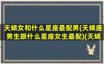 天蝎女和什么星座最配男(天蝎座男生跟什么星座女生最配)(天蝎座女和什么星座的男生最配)