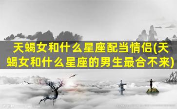 天蝎女和什么星座配当情侣(天蝎女和什么星座的男生最合不来)