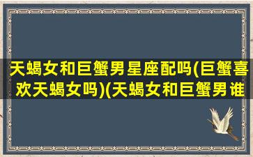 天蝎女和巨蟹男星座配吗(巨蟹喜欢天蝎女吗)(天蝎女和巨蟹男谁攻)