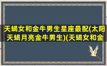 天蝎女和金牛男生星座最配(太阳天蝎月亮金牛男生)(天蝎女和金牛男在一起会怎么样)