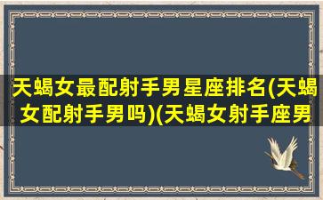 天蝎女最配射手男星座排名(天蝎女配射手男吗)(天蝎女射手座男配对指数)