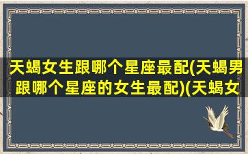 天蝎女生跟哪个星座最配(天蝎男跟哪个星座的女生最配)(天蝎女和哪个星座男最合适)