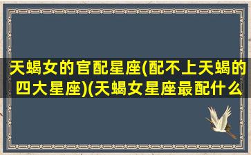 天蝎女的官配星座(配不上天蝎的四大星座)(天蝎女星座最配什么男星座)