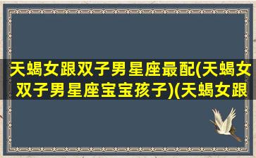 天蝎女跟双子男星座最配(天蝎女双子男星座宝宝孩子)(天蝎女跟双子男合得来吗)