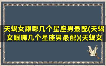 天蝎女跟哪几个星座男最配(天蝎女跟哪几个星座男最配)(天蝎女和哪个星座男合适)