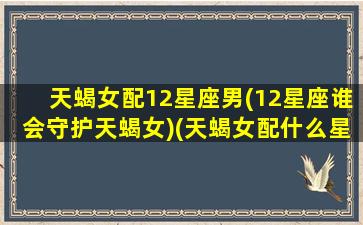 天蝎女配12星座男(12星座谁会守护天蝎女)(天蝎女配什么星座的男生最合适)