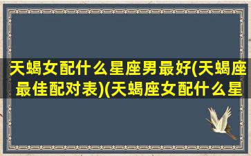 天蝎女配什么星座男最好(天蝎座最佳配对表)(天蝎座女配什么星座男合适)