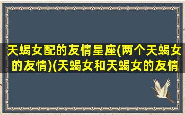 天蝎女配的友情星座(两个天蝎女的友情)(天蝎女和天蝎女的友情指数)