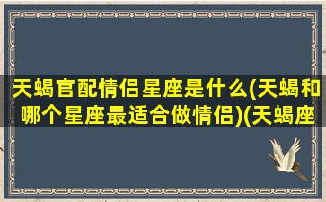 天蝎官配情侣星座是什么(天蝎和哪个星座最适合做情侣)(天蝎座匹配的情侣星座排行)