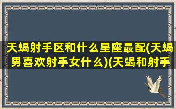 天蝎射手区和什么星座最配(天蝎男喜欢射手女什么)(天蝎和射手的致命吸引)