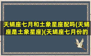 天蝎座七月和土象星座配吗(天蝎座是土象星座)(天蝎座七月份的感情运势)