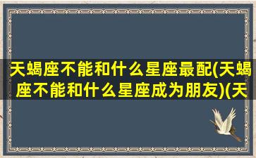 天蝎座不能和什么星座最配(天蝎座不能和什么星座成为朋友)(天蝎座不可以和哪个星座谈恋爱)