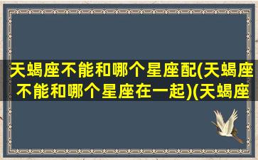 天蝎座不能和哪个星座配(天蝎座不能和哪个星座在一起)(天蝎座和什么星座不合适)