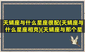 天蝎座与什么星座很配(天蝎座与什么星座相克)(天蝎座与那个星座配)