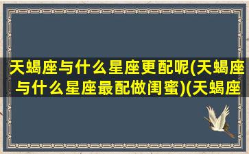 天蝎座与什么星座更配呢(天蝎座与什么星座最配做闺蜜)(天蝎座和什么星座最合适在一起)