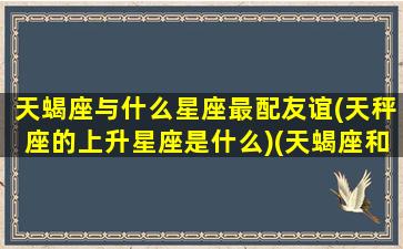 天蝎座与什么星座最配友谊(天秤座的上升星座是什么)(天蝎座和什么星座最有缘)