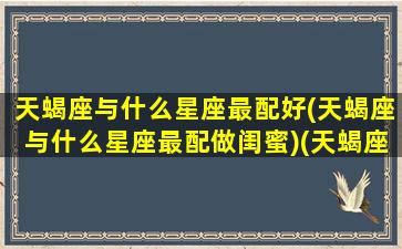 天蝎座与什么星座最配好(天蝎座与什么星座最配做闺蜜)(天蝎座与什么星座配对最好)