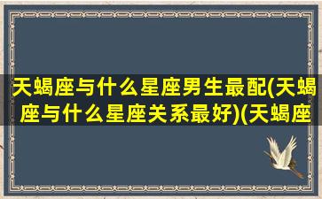 天蝎座与什么星座男生最配(天蝎座与什么星座关系最好)(天蝎座和什么星座的男生最配)