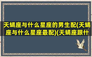 天蝎座与什么星座的男生配(天蝎座与什么星座最配)(天蝎座跟什么星座比较合适)