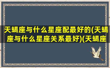 天蝎座与什么星座配最好的(天蝎座与什么星座关系最好)(天蝎座跟什么星座比较合适)