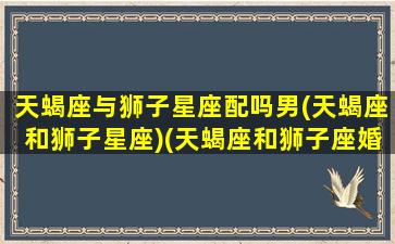 天蝎座与狮子星座配吗男(天蝎座和狮子星座)(天蝎座和狮子座婚姻配吗)