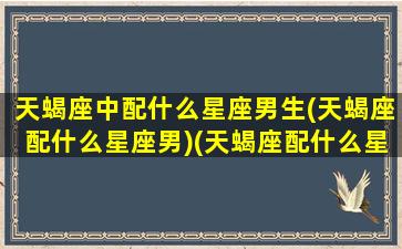 天蝎座中配什么星座男生(天蝎座配什么星座男)(天蝎座配什么星座合适)