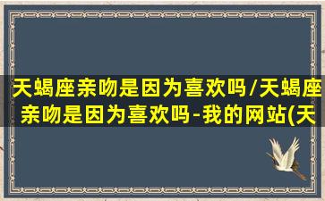 天蝎座亲吻是因为喜欢吗/天蝎座亲吻是因为喜欢吗-我的网站(天蝎座吻你代表什么)