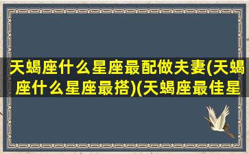 天蝎座什么星座最配做夫妻(天蝎座什么星座最搭)(天蝎座最佳星座婚配)