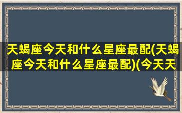 天蝎座今天和什么星座最配(天蝎座今天和什么星座最配)(今天天蝎座好不好)