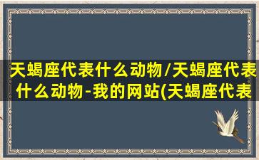 天蝎座代表什么动物/天蝎座代表什么动物-我的网站(天蝎座代表什么神兽)