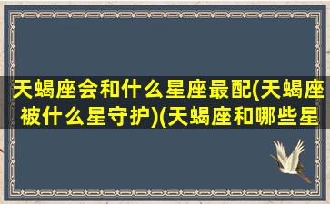 天蝎座会和什么星座最配(天蝎座被什么星守护)(天蝎座和哪些星座配对)