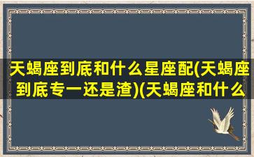 天蝎座到底和什么星座配(天蝎座到底专一还是渣)(天蝎座和什么星座很般配)