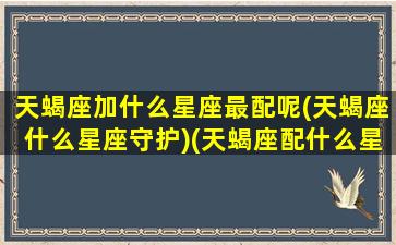 天蝎座加什么星座最配呢(天蝎座什么星座守护)(天蝎座配什么星座的)