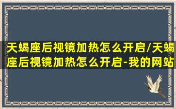 天蝎座后视镜加热怎么开启/天蝎座后视镜加热怎么开启-我的网站(天蝎座戴眼镜好不好看)