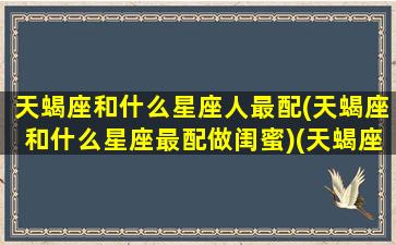 天蝎座和什么星座人最配(天蝎座和什么星座最配做闺蜜)(天蝎座和什么星座最搭配)