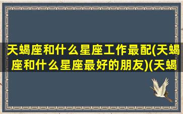 天蝎座和什么星座工作最配(天蝎座和什么星座最好的朋友)(天蝎座和什么星座事业最配)