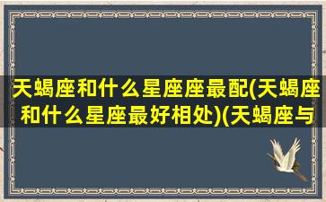 天蝎座和什么星座座最配(天蝎座和什么星座最好相处)(天蝎座与什么星座最相配)