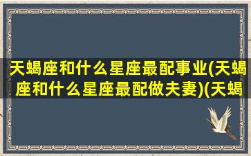 天蝎座和什么星座最配事业(天蝎座和什么星座最配做夫妻)(天蝎座与什么星座配对最好)