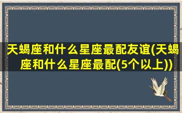 天蝎座和什么星座最配友谊(天蝎座和什么星座最配(5个以上))(天蝎座和什么星座在一起最幸福)