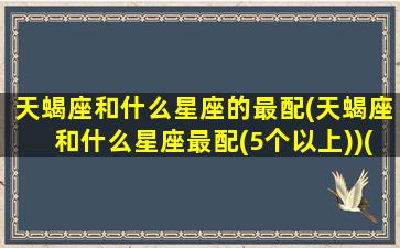 天蝎座和什么星座的最配(天蝎座和什么星座最配(5个以上))(天蝎座和啥星座最般配)