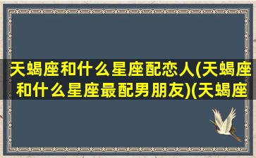 天蝎座和什么星座配恋人(天蝎座和什么星座最配男朋友)(天蝎座和什么星座婚配最好)