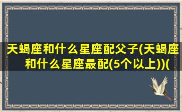 天蝎座和什么星座配父子(天蝎座和什么星座最配(5个以上))(天蝎搭配的星座)