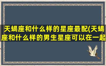 天蝎座和什么样的星座最配(天蝎座和什么样的男生星座可以在一起)(天蝎座和什么星座比较搭配)