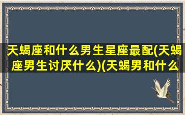 天蝎座和什么男生星座最配(天蝎座男生讨厌什么)(天蝎男和什么星座最配男朋友)