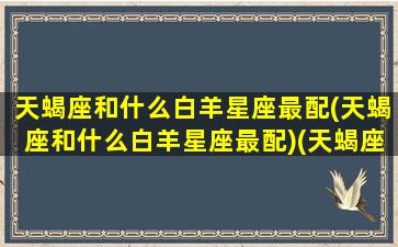 天蝎座和什么白羊星座最配(天蝎座和什么白羊星座最配)(天蝎座和白羊座的匹配指数)