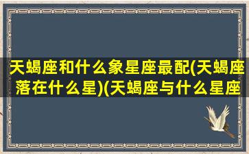 天蝎座和什么象星座最配(天蝎座落在什么星)(天蝎座与什么星座配对最好)