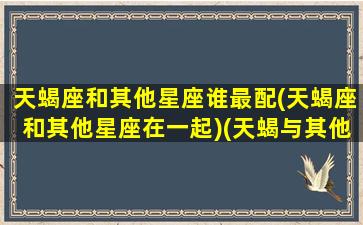 天蝎座和其他星座谁最配(天蝎座和其他星座在一起)(天蝎与其他12星座配对)